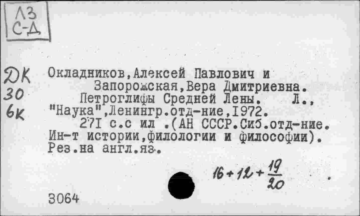 ﻿Окладников,Алексей Павлович и Запорожская,Вера Дмитриевна.
Петроглифы Средней Лены. Л., ’’Наука” ,Ленингр.отд-ние,1972.
271 с.с ил .(АН СССР.Сиб.отд-ние. Ин-т истории,филологии и философии). Рез.на англ.яз-.
3064